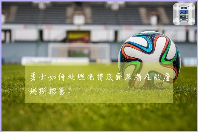 勇士如何处理老将底薪及潜在的詹姆斯招募？