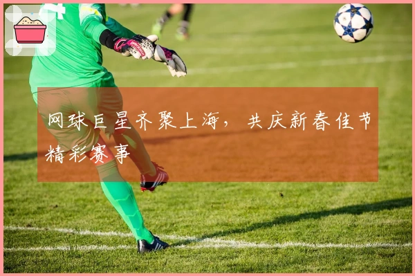 网球巨星齐聚上海，共庆新春佳节精彩赛事