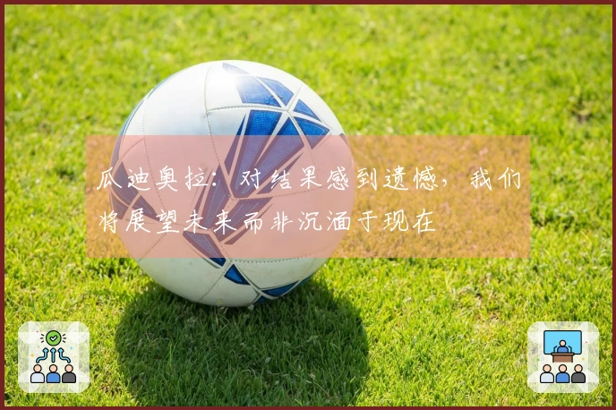瓜迪奥拉：对结果感到遗憾，我们将展望未来而非沉湎于现在