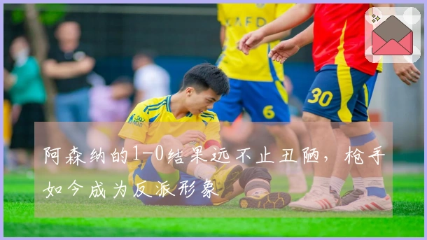 阿森纳的1-0结果远不止丑陋，枪手如今成为反派形象