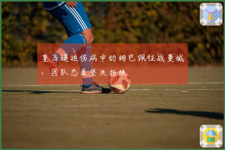 皇马逼迫伤病中的姆巴佩征战曼城，团队态度坚决拒绝