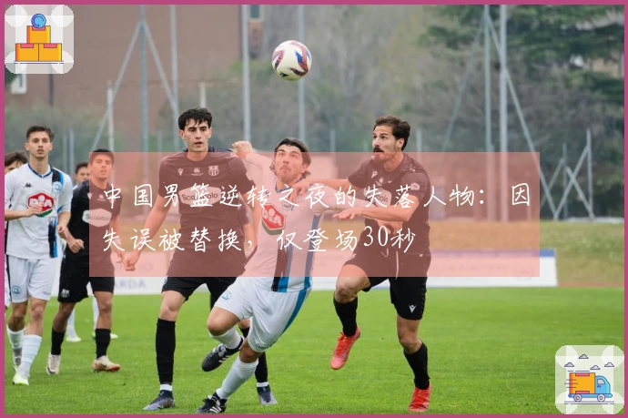 中国男篮逆转之夜的失落人物：因失误被替换，仅登场30秒