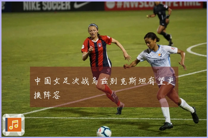 中国女足次战乌兹别克斯坦有望更换阵容