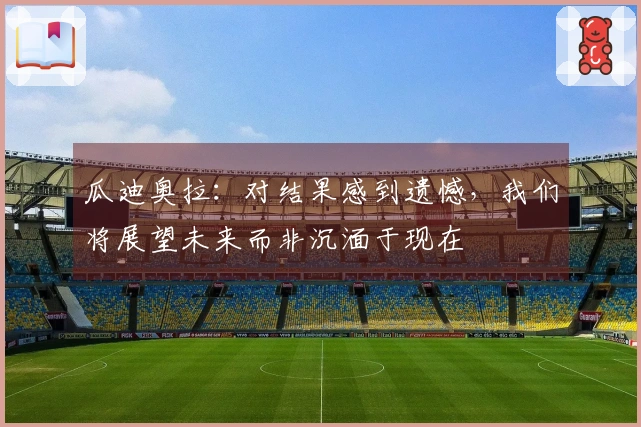 瓜迪奥拉：对结果感到遗憾，我们将展望未来而非沉湎于现在