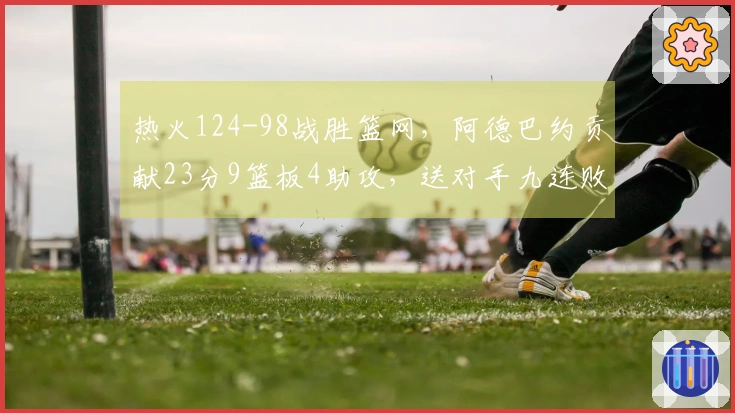 热火124-98战胜篮网，阿德巴约贡献23分9篮板4助攻，送对手九连败