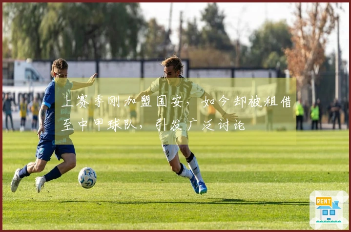 上赛季刚加盟国安，如今却被租借至中甲球队，引发广泛讨论