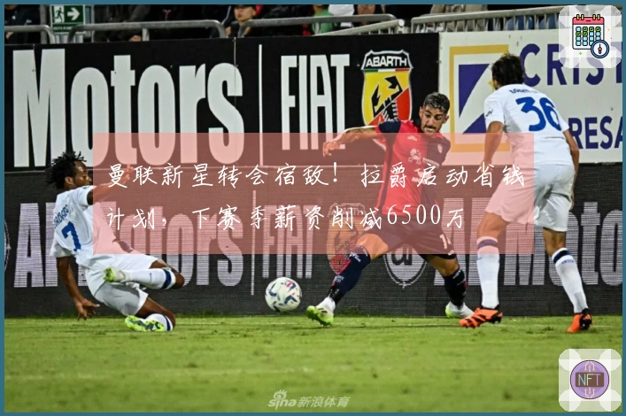 曼联新星转会宿敌！拉爵启动省钱计划，下赛季薪资削减6500万