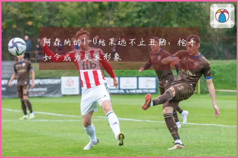 阿森纳的1-0结果远不止丑陋，枪手如今成为反派形象