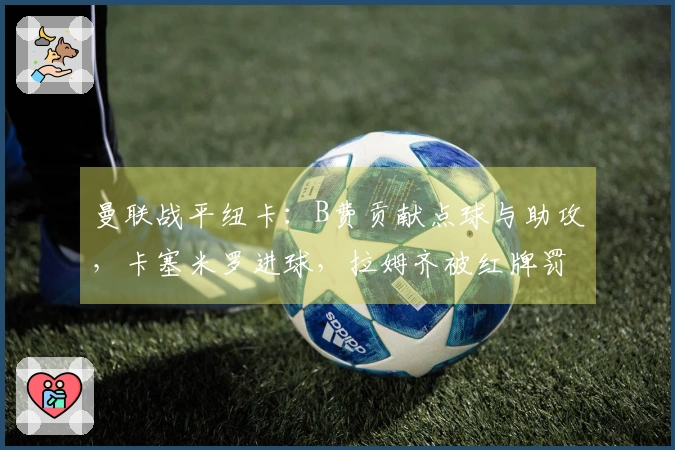 曼联战平纽卡：B费贡献点球与助攻，卡塞米罗进球，拉姆齐被红牌罚下