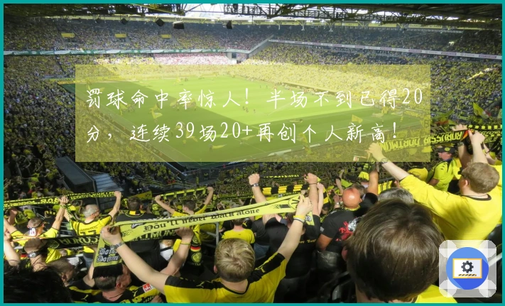 罚球命中率惊人！半场不到已得20分，连续39场20+再创个人新高！