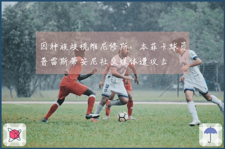 因种族歧视维尼修斯，本菲卡球员普雷斯蒂安尼社交媒体遭攻击