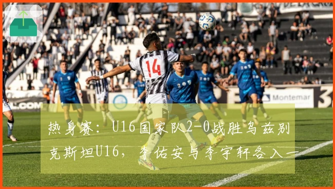 热身赛：U16国家队2-0战胜乌兹别克斯坦U16，李佑安与李宇轩各入一球