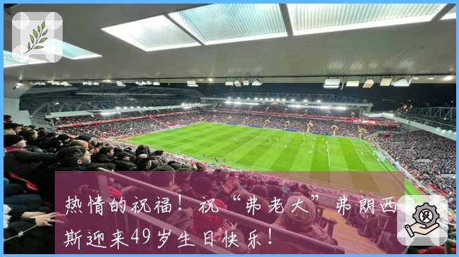 热情的祝福!祝“弗老大”弗朗西斯迎来49岁生日快乐!