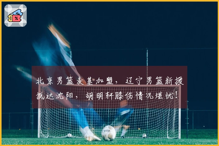 北京男篮麦基加盟，辽宁男篮新援抵达沈阳，胡明轩膝伤情况堪忧！