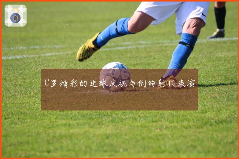 C罗精彩的进球庆祝与倒钩射门表演