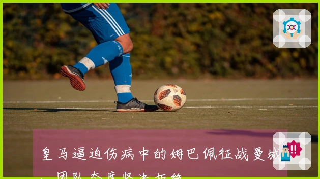 皇马逼迫伤病中的姆巴佩征战曼城，团队态度坚决拒绝