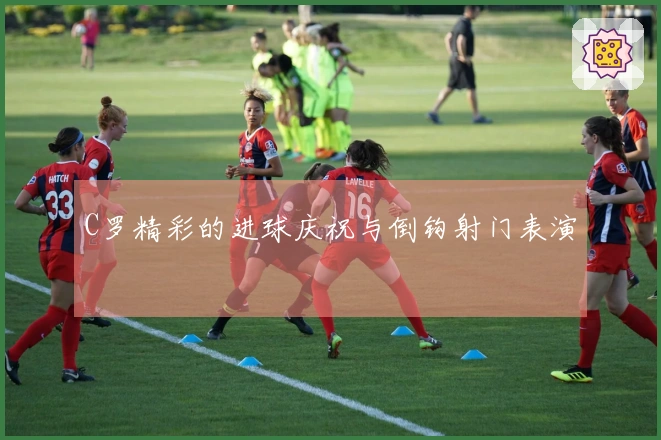 C罗精彩的进球庆祝与倒钩射门表演