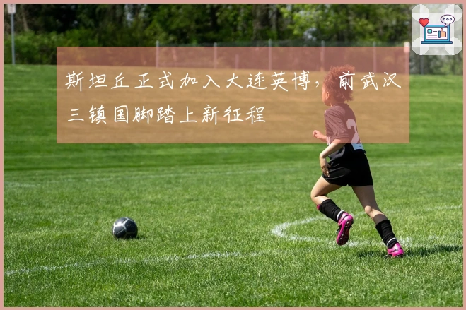 斯坦丘正式加入大连英博，前武汉三镇国脚踏上新征程