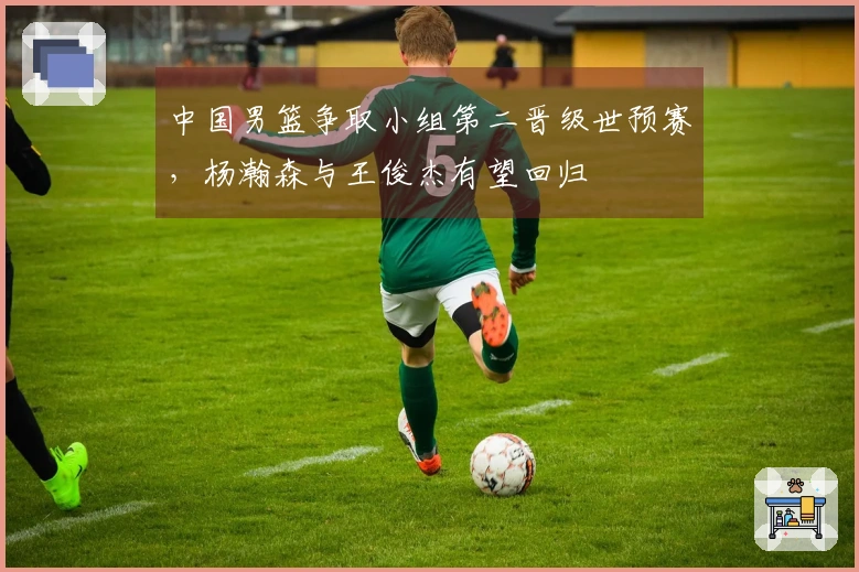 中国男篮争取小组第二晋级世预赛，杨瀚森与王俊杰有望回归