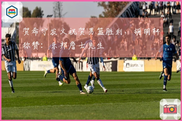 贺希宁发文祝贺男篮胜利，胡明轩称赞：乐邦詹士先生