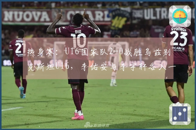热身赛：U16国家队2-0战胜乌兹别克斯坦U16，李佑安与李宇轩各入一球