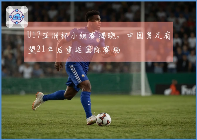 U17亚洲杯小组赛揭晓，中国男足有望21年后重返国际赛场