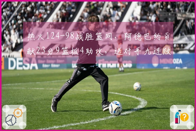 热火124-98战胜篮网，阿德巴约贡献23分9篮板4助攻，送对手九连败