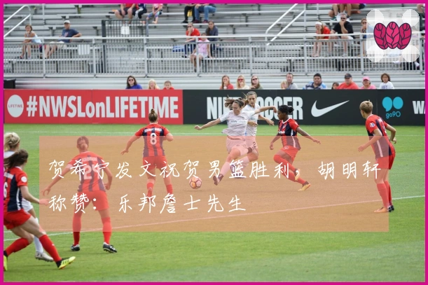 贺希宁发文祝贺男篮胜利，胡明轩称赞：乐邦詹士先生