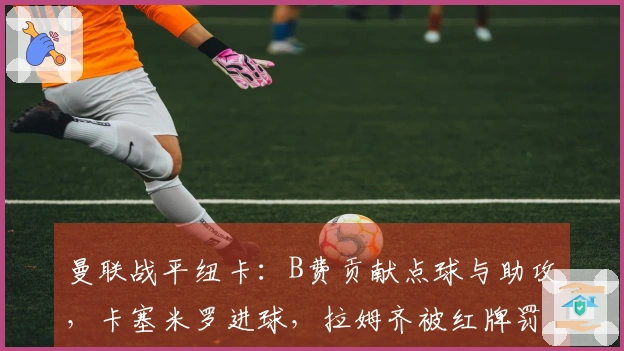 曼联战平纽卡：B费贡献点球与助攻，卡塞米罗进球，拉姆齐被红牌罚下