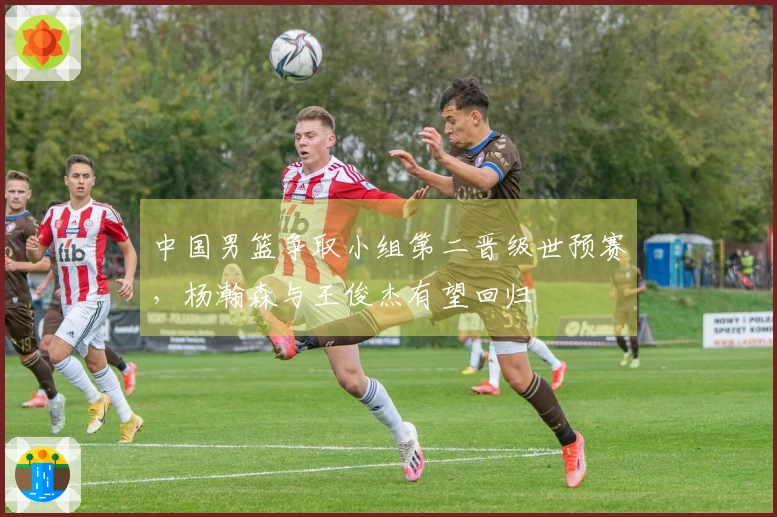 中国男篮争取小组第二晋级世预赛，杨瀚森与王俊杰有望回归